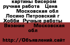 картины бисером ручная работа › Цена ­ 4 000 - Московская обл., Лосино-Петровский г. Хобби. Ручные работы » Вязание   . Московская обл.